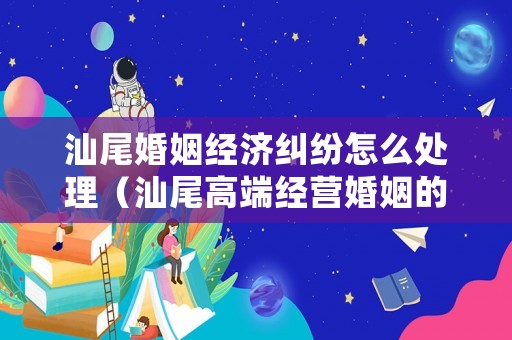 汕尾婚姻經(jīng)濟(jì)糾紛怎么處理（汕尾高端經(jīng)營婚姻的方法和技巧）