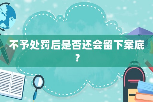 不予處罰后是否還會留下案底？