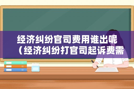 經(jīng)濟糾紛官司費用誰出呢（經(jīng)濟糾紛打官司起訴費需要多少錢）