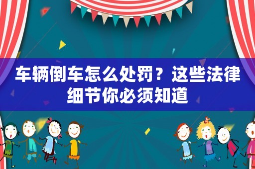 車輛倒車怎么處罰？這些法律細(xì)節(jié)你必須知道