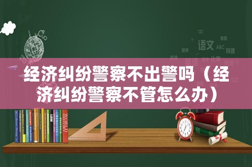 經(jīng)濟糾紛警察不出警嗎（經(jīng)濟糾紛警察不管怎么辦）