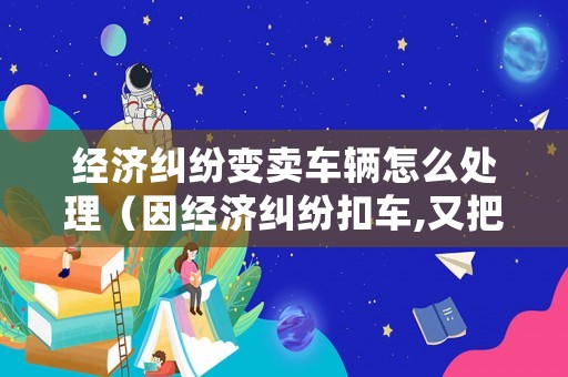 經(jīng)濟(jì)糾紛變賣車輛怎么處理（因經(jīng)濟(jì)糾紛扣車,又把車輛賣了應(yīng)如何處理）