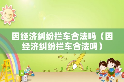 因經(jīng)濟(jì)糾紛攔車合法嗎（因經(jīng)濟(jì)糾紛攔車合法嗎）