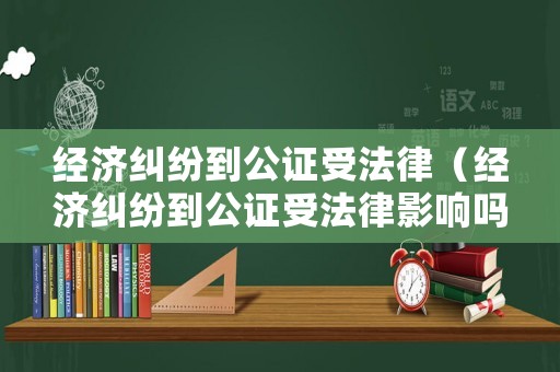 經(jīng)濟(jì)糾紛到公證受法律（經(jīng)濟(jì)糾紛到公證受法律影響嗎）