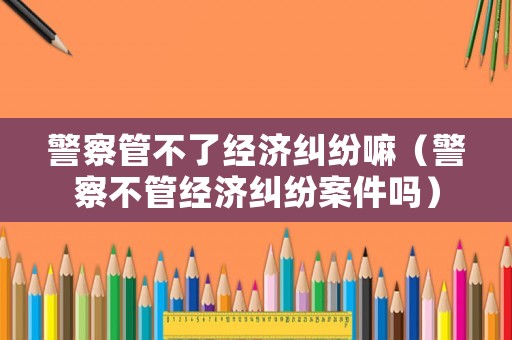 警察管不了經(jīng)濟(jì)糾紛嘛（警察不管經(jīng)濟(jì)糾紛案件嗎）