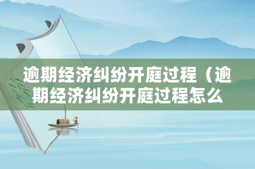 逾期經(jīng)濟(jì)糾紛開(kāi)庭過(guò)程（逾期經(jīng)濟(jì)糾紛開(kāi)庭過(guò)程怎么寫(xiě)）