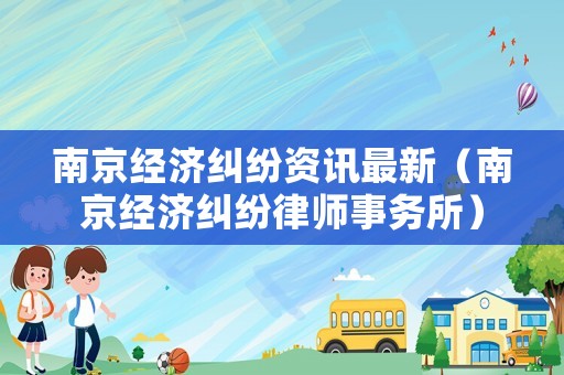 南京經(jīng)濟(jì)糾紛資訊最新（南京經(jīng)濟(jì)糾紛律師事務(wù)所）