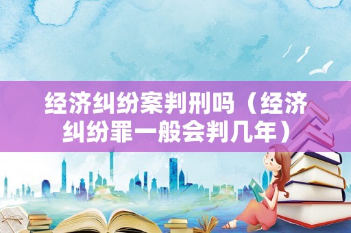 經(jīng)濟糾紛案判刑嗎（經(jīng)濟糾紛罪一般會判幾年）
