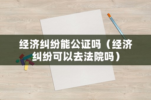經(jīng)濟(jì)糾紛能公證嗎（經(jīng)濟(jì)糾紛可以去法院嗎）