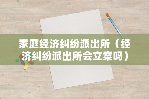 家庭經(jīng)濟糾紛派出所（經(jīng)濟糾紛派出所會立案嗎）