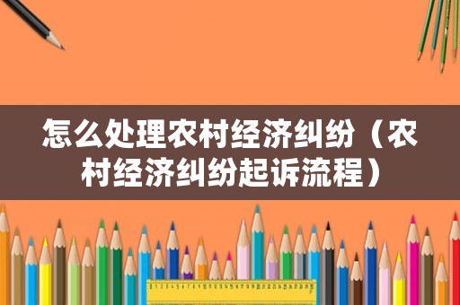 怎么處理農(nóng)村經(jīng)濟糾紛（農(nóng)村經(jīng)濟糾紛起訴流程）