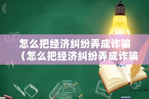 怎么把經(jīng)濟(jì)糾紛弄成詐騙（怎么把經(jīng)濟(jì)糾紛弄成詐騙案）
