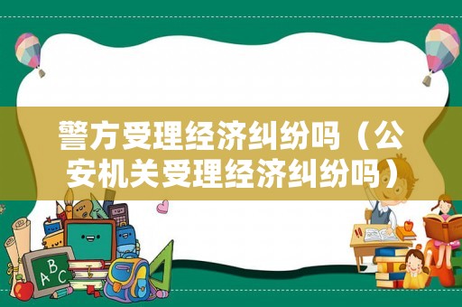 警方受理經(jīng)濟(jì)糾紛嗎（公安機(jī)關(guān)受理經(jīng)濟(jì)糾紛嗎）