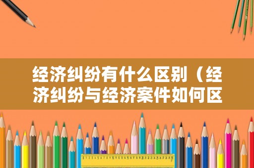 經(jīng)濟(jì)糾紛有什么區(qū)別（經(jīng)濟(jì)糾紛與經(jīng)濟(jì)案件如何區(qū)分）