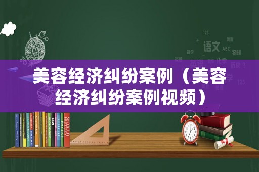 美容經(jīng)濟(jì)糾紛案例（美容經(jīng)濟(jì)糾紛案例視頻）