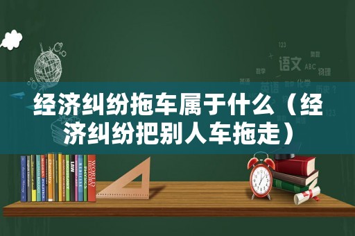 經(jīng)濟(jì)糾紛拖車屬于什么（經(jīng)濟(jì)糾紛把別人車拖走）