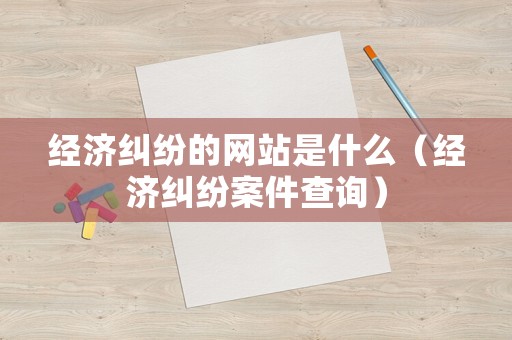 經(jīng)濟(jì)糾紛的網(wǎng)站是什么（經(jīng)濟(jì)糾紛案件查詢）