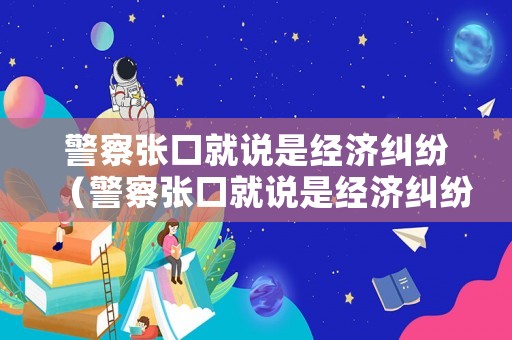 警察張口就說是經(jīng)濟糾紛（警察張口就說是經(jīng)濟糾紛是真的嗎）