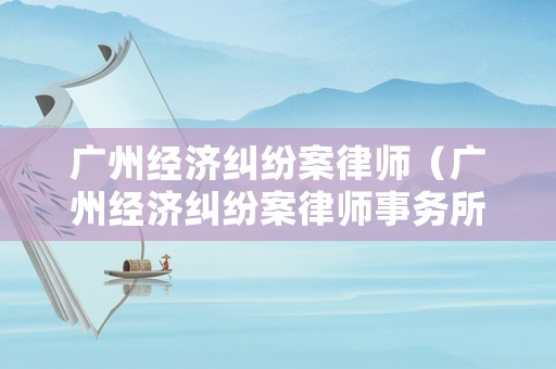 廣州經(jīng)濟(jì)糾紛案律師（廣州經(jīng)濟(jì)糾紛案律師事務(wù)所）