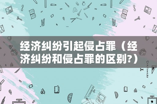 經(jīng)濟(jì)糾紛引起侵占罪（經(jīng)濟(jì)糾紛和侵占罪的區(qū)別?）