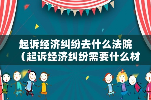 起訴經(jīng)濟(jì)糾紛去什么法院（起訴經(jīng)濟(jì)糾紛需要什么材料）