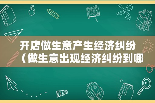 開(kāi)店做生意產(chǎn)生經(jīng)濟(jì)糾紛（做生意出現(xiàn)經(jīng)濟(jì)糾紛到哪里解決?）