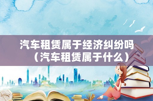 汽車租賃屬于經(jīng)濟(jì)糾紛嗎（汽車租賃屬于什么）