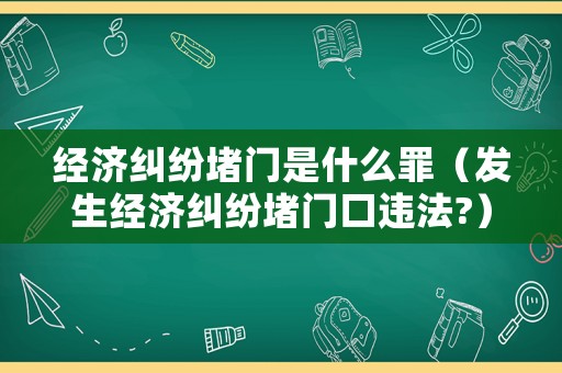 經(jīng)濟(jì)糾紛堵門是什么罪（發(fā)生經(jīng)濟(jì)糾紛堵門口違法?）