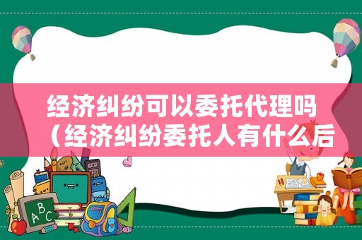 經(jīng)濟(jì)糾紛可以委托代理嗎（經(jīng)濟(jì)糾紛委托人有什么后果）