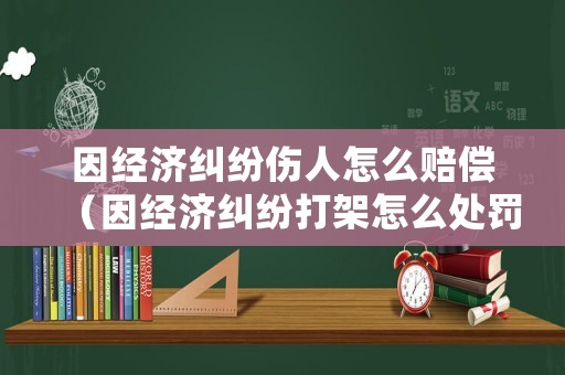因經(jīng)濟(jì)糾紛傷人怎么賠償（因經(jīng)濟(jì)糾紛打架怎么處罰）