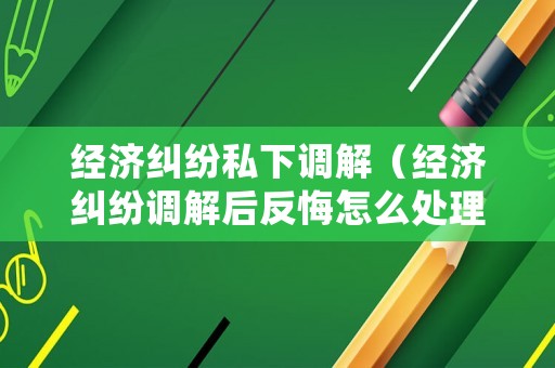 經(jīng)濟(jì)糾紛私下調(diào)解（經(jīng)濟(jì)糾紛調(diào)解后反悔怎么處理）