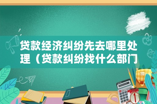 貸款經(jīng)濟糾紛先去哪里處理（貸款糾紛找什么部門）