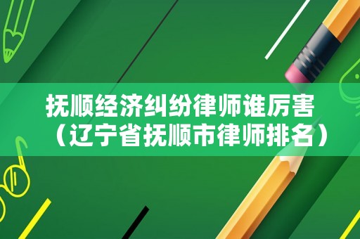 撫順經(jīng)濟糾紛律師誰厲害（遼寧省撫順市律師排名）