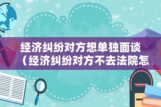 經(jīng)濟(jì)糾紛對(duì)方想單獨(dú)面談（經(jīng)濟(jì)糾紛對(duì)方不去法院怎么判）