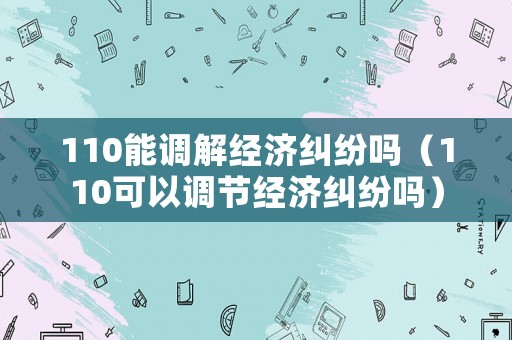 110能調(diào)解經(jīng)濟(jì)糾紛嗎（110可以調(diào)節(jié)經(jīng)濟(jì)糾紛嗎）