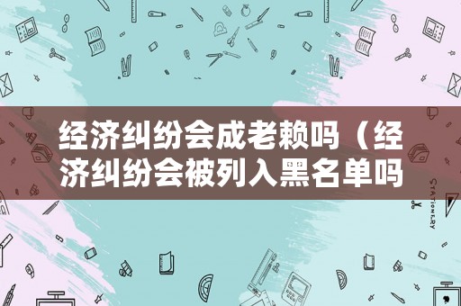經(jīng)濟(jì)糾紛會(huì)成老賴嗎（經(jīng)濟(jì)糾紛會(huì)被列入黑名單嗎）