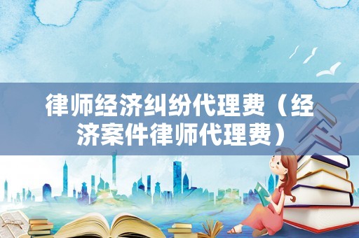 律師經(jīng)濟糾紛代理費（經(jīng)濟案件律師代理費）
