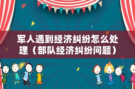軍人遇到經(jīng)濟糾紛怎么處理（部隊經(jīng)濟糾紛問題）