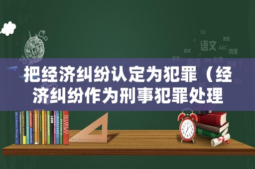 把經(jīng)濟糾紛認定為犯罪（經(jīng)濟糾紛作為刑事犯罪處理）