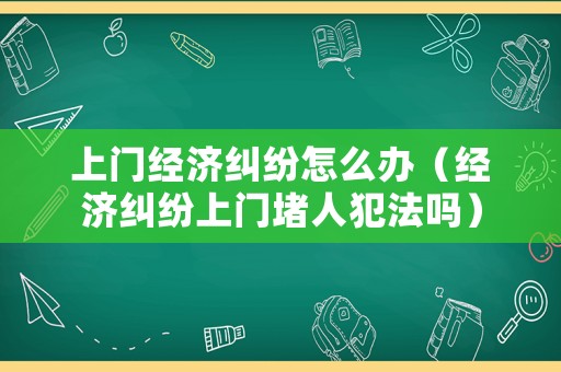 上門經(jīng)濟糾紛怎么辦（經(jīng)濟糾紛上門堵人犯法嗎）