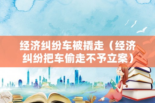 經(jīng)濟糾紛車被撬走（經(jīng)濟糾紛把車偷走不予立案）