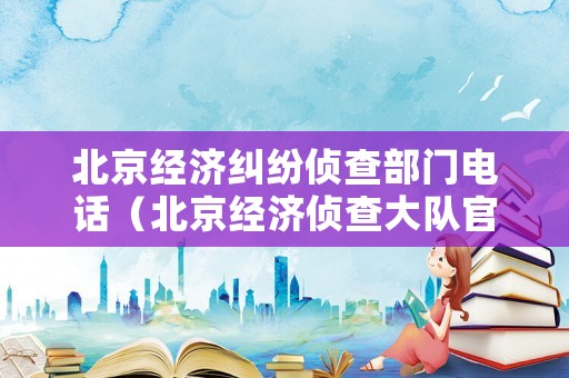 北京經(jīng)濟糾紛偵查部門電話（北京經(jīng)濟偵查大隊官網(wǎng)）