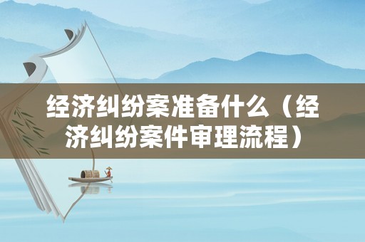 經(jīng)濟糾紛案準備什么（經(jīng)濟糾紛案件審理流程）