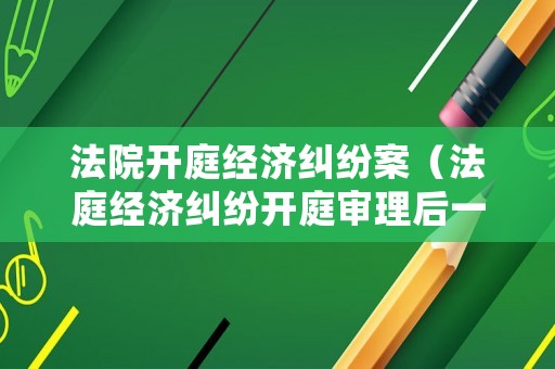 法院開庭經(jīng)濟糾紛案（法庭經(jīng)濟糾紛開庭審理后一般幾天宣判）
