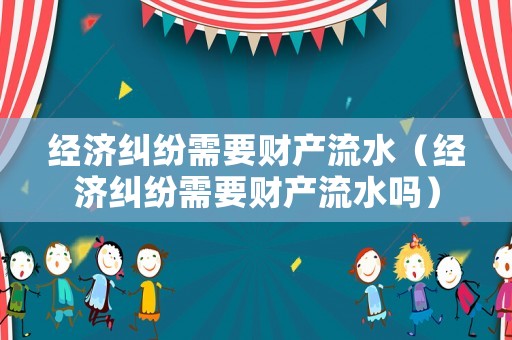 經(jīng)濟(jì)糾紛需要財(cái)產(chǎn)流水（經(jīng)濟(jì)糾紛需要財(cái)產(chǎn)流水嗎）