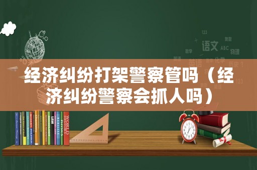 經(jīng)濟糾紛打架警察管嗎（經(jīng)濟糾紛警察會抓人嗎）