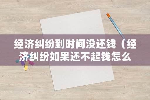 經(jīng)濟(jì)糾紛到時(shí)間沒還錢（經(jīng)濟(jì)糾紛如果還不起錢怎么辦）