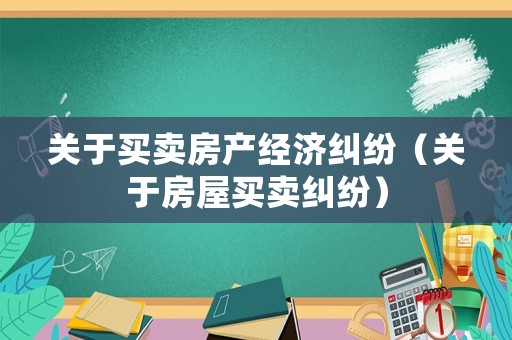 關(guān)于買賣房產(chǎn)經(jīng)濟(jì)糾紛（關(guān)于房屋買賣糾紛）