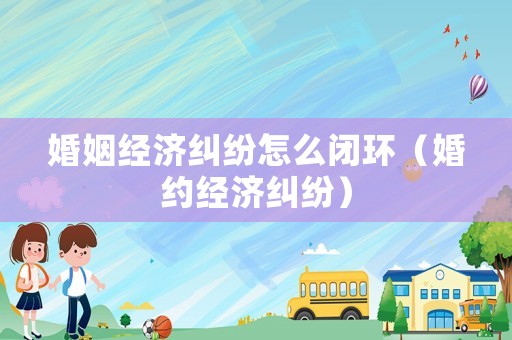 婚姻經(jīng)濟糾紛怎么閉環(huán)（婚約經(jīng)濟糾紛）