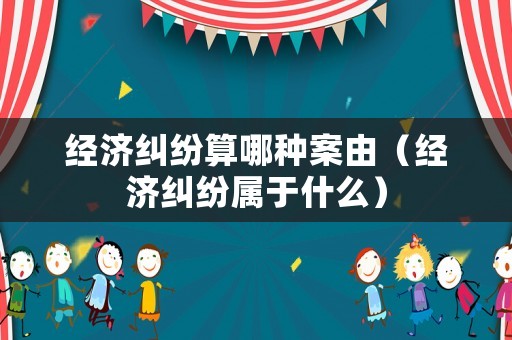 經(jīng)濟糾紛算哪種案由（經(jīng)濟糾紛屬于什么）